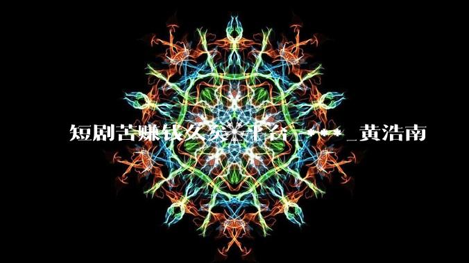 短剧苦赚钱久矣_平台_***_黄浩南