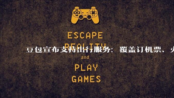 豆包宣布支持出行服务：覆盖订机票、火车票以及打车导航_合作_用户_需求