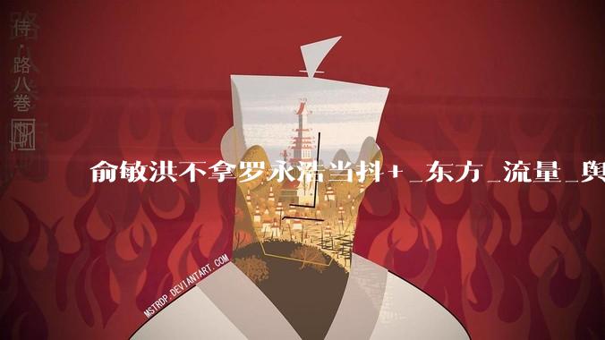 俞敏洪不拿罗永浩当抖+_东方_流量_舆论