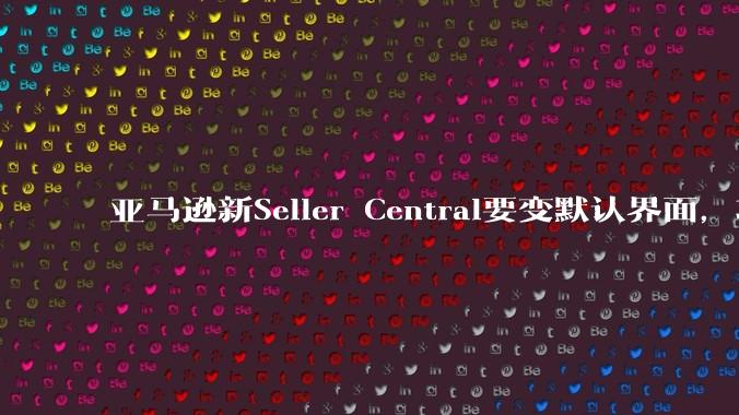 亚马逊新Seller Central要变默认界面，功能重排成六个工作区 - *