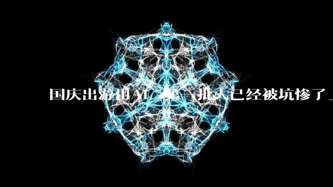 国庆出游用AI，第一批人已经被坑惨了_攻略_地方_DeepSeek