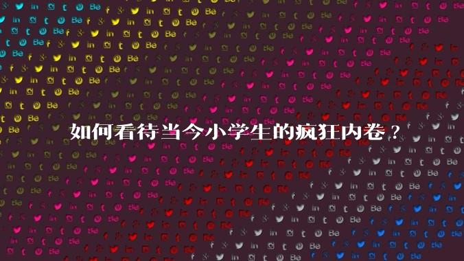 如何看待当今小学生的疯狂内卷?