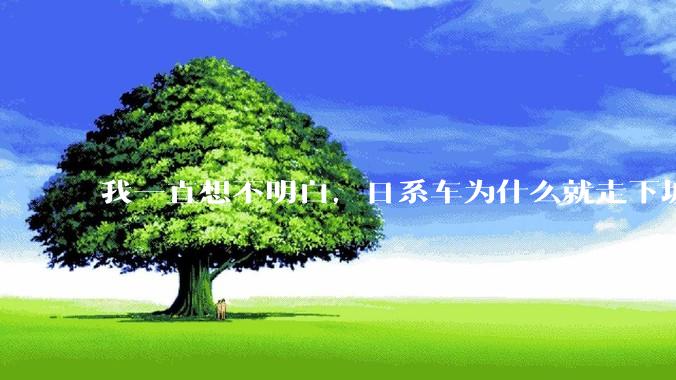 我一直想不明白，日系车为什么就走下坡路了呢？
