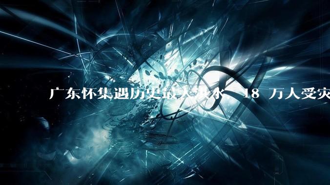 广东怀集遇历史最大洪水，18 万人受灾，积水最深处达 3 米，目前当地情况如何？