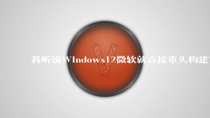 我听说Windows12微软就直接重头构建Windows了，就直接重构Win内核了，到底是不是真的?