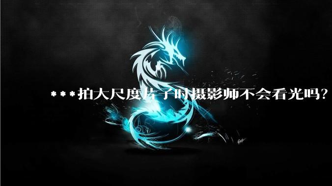 ***拍大尺度片子时摄影师不会看光吗？