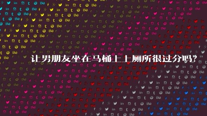 让男朋友坐在马桶上上厕所很过分吗？