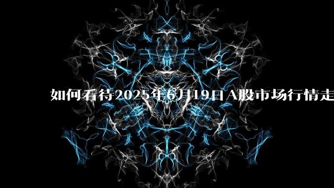 如何看待2025年6月19日A股市场行情走势？