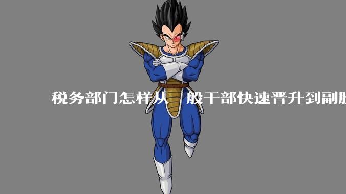 税务部门怎样从一般干部快速晋升到副股长？