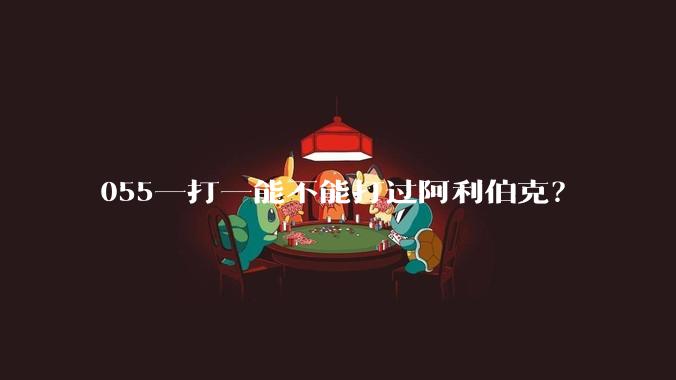 055一打一能不能打过阿利伯克？