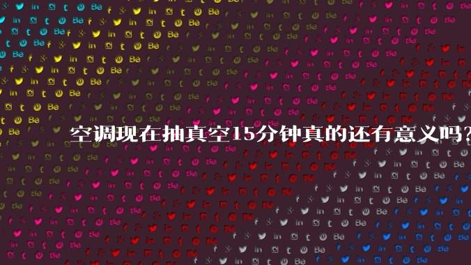 空调现在抽真空15分钟真的还有意义吗？
