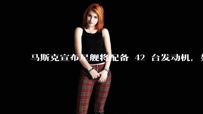 马斯克宣布星舰将配备 42 台发动机，如何评价这一设计？