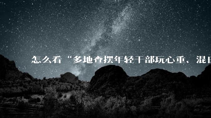 怎么看“多地查摆年轻干部玩心重、混日子、说话随意、口大气粗等问题”？