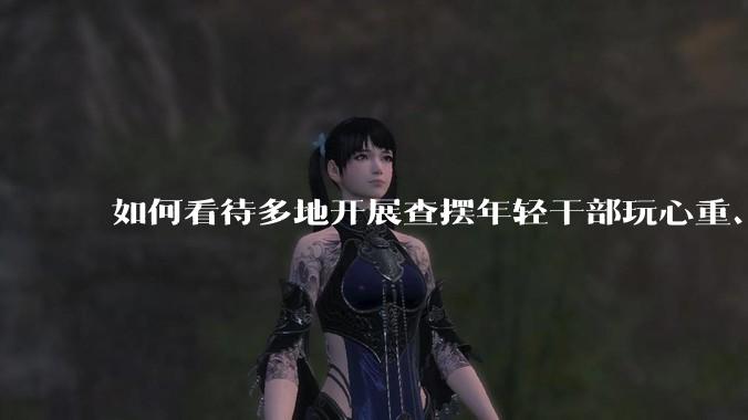 如何看待多地开展查摆年轻干部玩心重、混日子、说话随意、口大气粗等问题的行动？