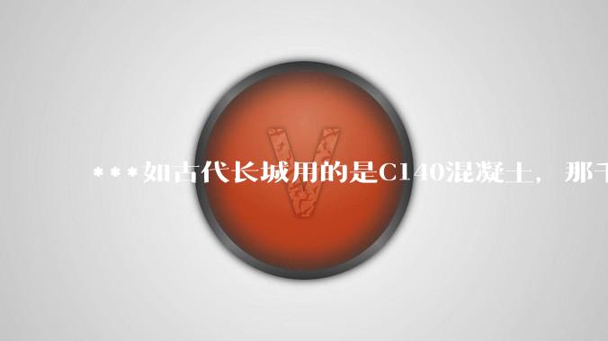 ***如古代长城用的是C140混凝土，那千百年下来会完整的留存至今还是损坏的更加严重？
