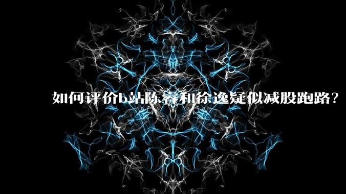 如何评价b站陈睿和徐逸疑似减股跑路？