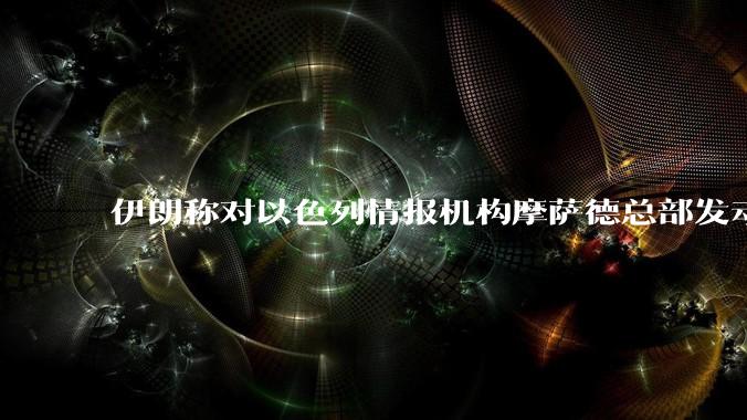 伊朗称对以色列情报机构摩萨德总部发动袭击，如何评价此举？以情报机构在此次冲突中发挥了什么作用？