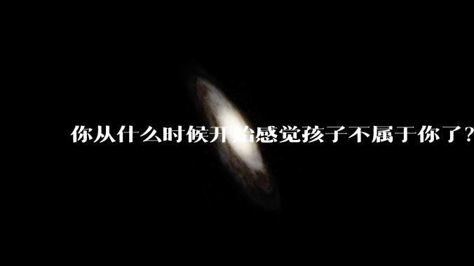 你从什么时候开始感觉孩子不属于你了？