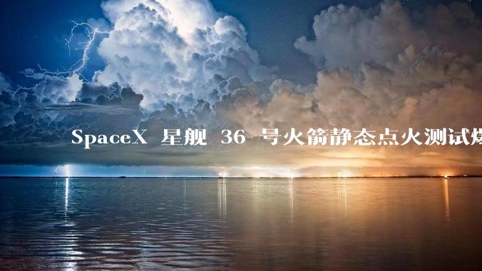 SpaceX 星舰 36 号火箭静态点火测试爆炸，爆炸的原因是什么？会对星舰发展产生什么影响？