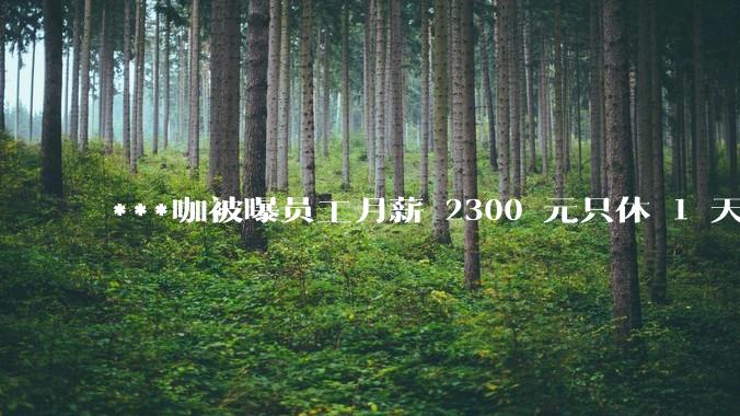 ***咖被曝员工月薪 2300 元只休 1 天，这样的薪资和工作条件是否合理？
