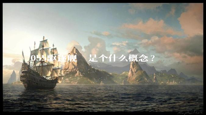 055驱逐舰  是个什么概念?