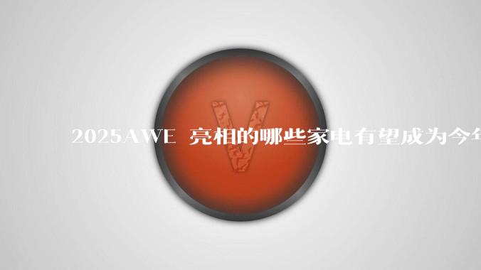 2025AWE 亮相的哪些家电有望成为今年 618 爆款？