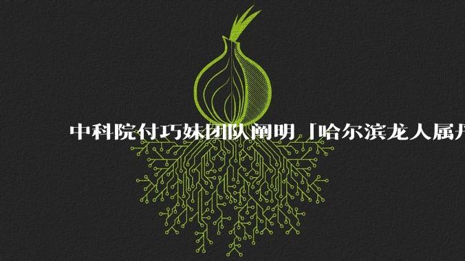 中科院付巧妹团队阐明「哈尔滨龙人属丹尼索瓦人」，连发 Science、Cell，这一发现有什么意义？