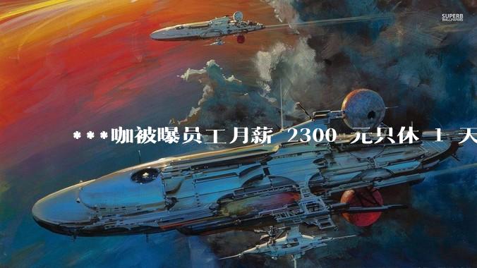 ***咖被曝员工月薪 2300 元只休 1 天，这样的薪资和工作条件是否合理？
