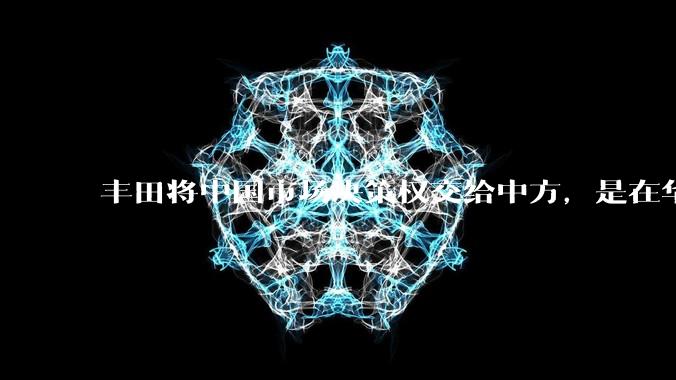 丰田将中国市场决策权交给中方，是在华战略重大调整，这会不会意味着未来中国市场的丰田车“中味”十足了？