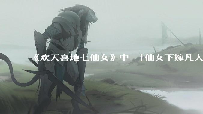 《欢天喜地七仙女》中 「仙女下嫁凡人」 的设定，在今天是否过时？