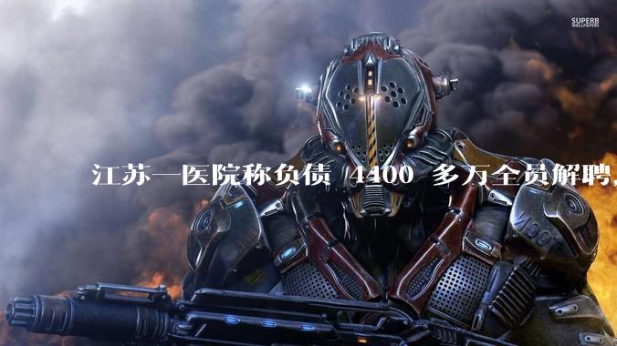 江苏一医院称负债 4400 多万全员解聘，具体是怎么回事？医院这么做合法吗？