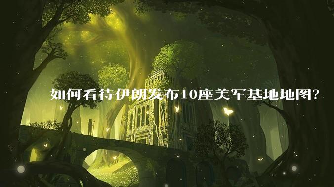 如何看待伊朗发布10座美军基地地图？