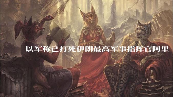 以军称已打死伊朗最高军事指挥官阿里·沙德马尼，具体情况如何？这会对伊朗军方造成怎样的影响？