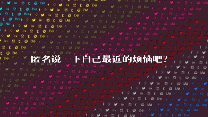 匿名说一下自己最近的烦恼吧？