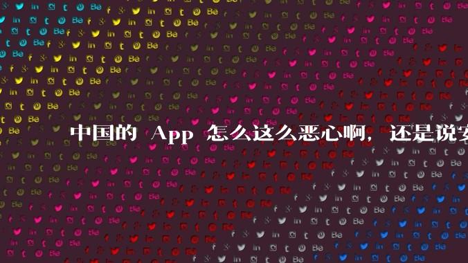 中国的 App 怎么这么恶心啊，还是说安卓恶心？