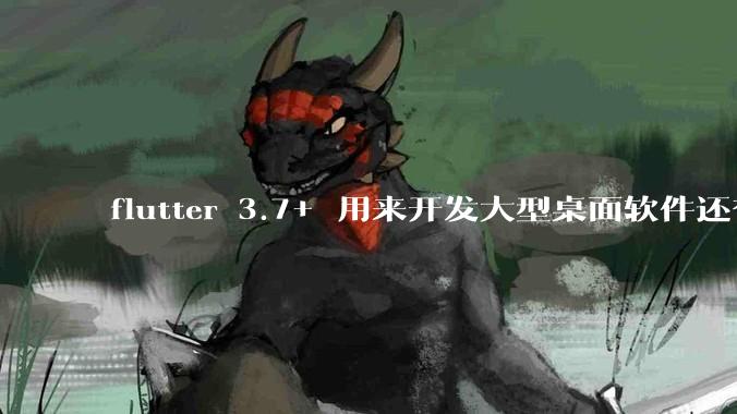 flutter 3.7+ 用来开发大型桌面软件还有哪些不足？