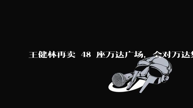 王健林再卖 48 座万达广场，会对万达集团带来哪些影响？目前万达面临怎样的困境？