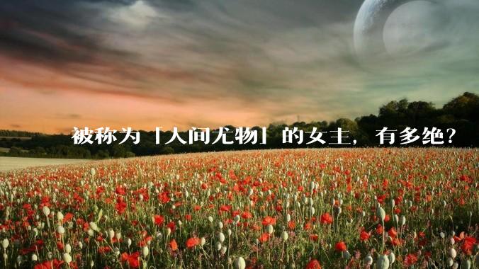 被称为「人间尤物」的女主，有多绝？
