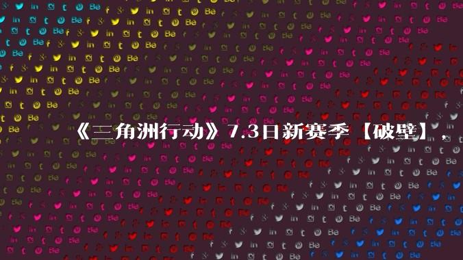 《三角洲行动》7.3日新赛季【破壁】，有什么值得期待的？