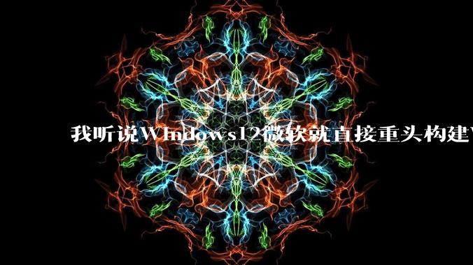 我听说Windows12微软就直接重头构建Windows了，就直接重构Win内核了，到底是不是真的?