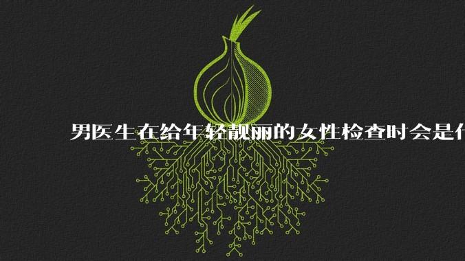 男医生在给年轻靓丽的女性检查时会是什么心态？