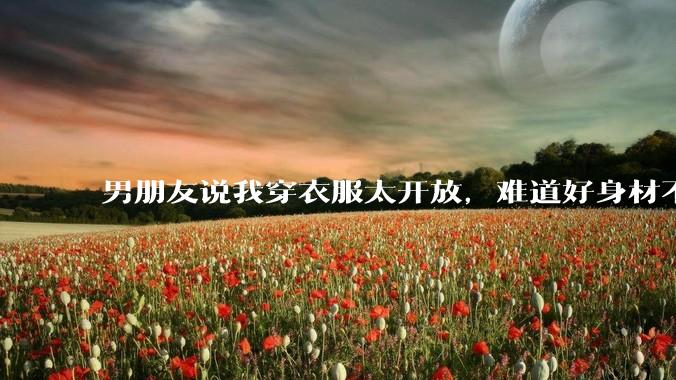 男朋友说我穿衣服太开放，难道好身材不应该显示出来吗？