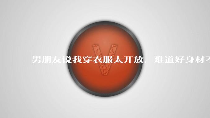 男朋友说我穿衣服太开放，难道好身材不应该显示出来吗？
