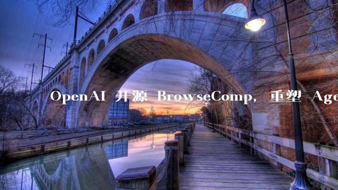 OpenAI 开源 BrowseComp，重塑 Agent 浏览器评测，这意味着什么？