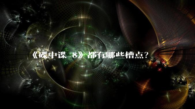《碟中谍 8》都有哪些槽点？