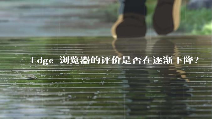 Edge 浏览器的评价是否在逐渐下降？