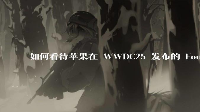如何看待苹果在 WWDC25 发布的 Foundation 模型框架，它将为开发者和用户带来哪些改变？