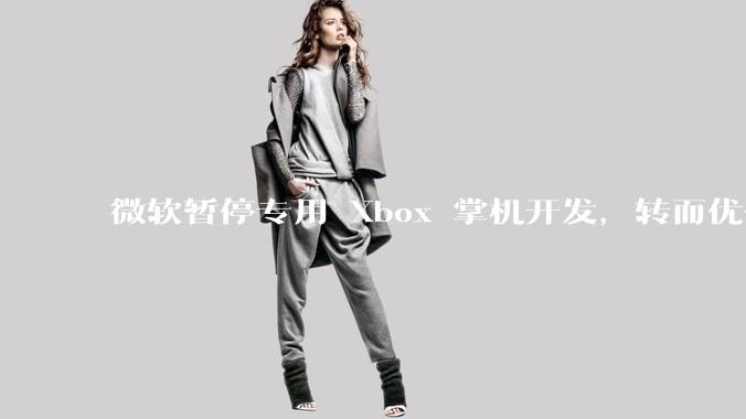 微软暂停专用 Xbox 掌机开发，转而优化 Windows 11 的掌机游戏体验，这背后原因有哪些？