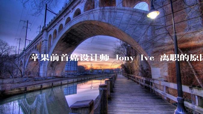 苹果前首席设计师 Jony Ive 离职的原因是什么？