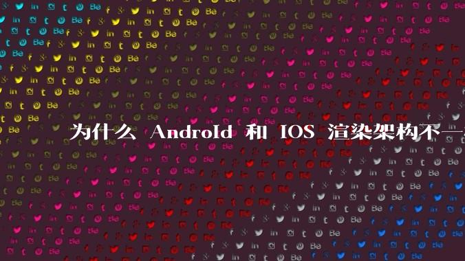 为什么 Android 和 iOS 渲染架构不一样，各有什么优劣势？